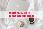 砀山建投2025委托租赁收益权政府债定融