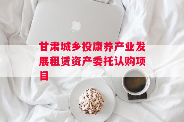 甘肃城乡投康养产业发展租赁资产委托认购项目