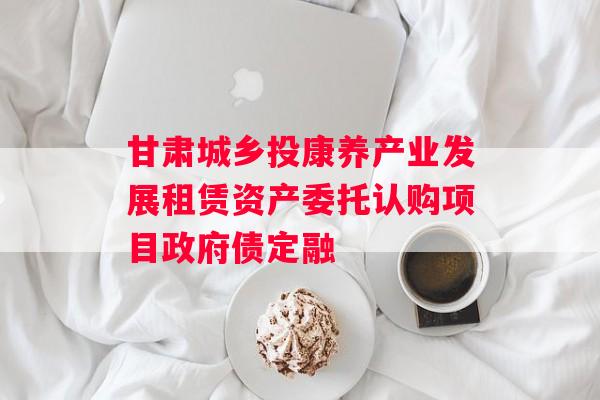 甘肃城乡投康养产业发展租赁资产委托认购项目政府债定融